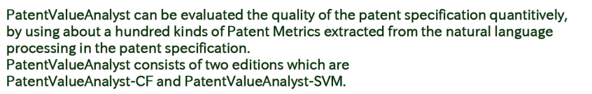 The system for Evaluating Patent Specification Quality, PatentValueAnalyst, can be evaluated the quality of the patent specification quantitively, by using about a hundred kinds of Patent Metrics extracted from the natural language processing in the patent specification. PatentValueAnalyst consists of two editions which are PatentValueAnalyst-CF and PatentValueAnalyst-SVM.